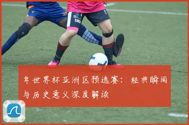 年世界杯亚洲区预选赛：经典瞬间与历史意义深度解读