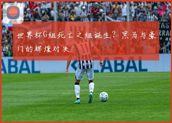 世界杯G组死亡之组诞生？黑马与豪门的辉煌对决