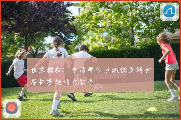 独家揭秘：专访那位点燃俄罗斯世界杯赛场的女歌手
