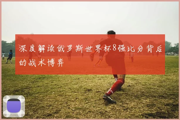 深度解读俄罗斯世界杯8强比分背后的战术博弈