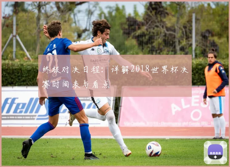 终极对决日程：详解2018世界杯决赛时间表与看点