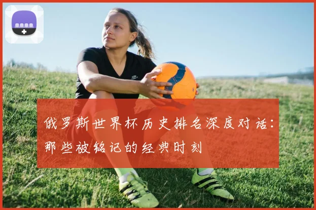 俄罗斯世界杯历史排名深度对话：那些被铭记的经典时刻