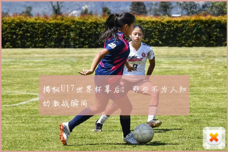 揭秘U17世界杯幕后：那些不为人知的激战瞬间