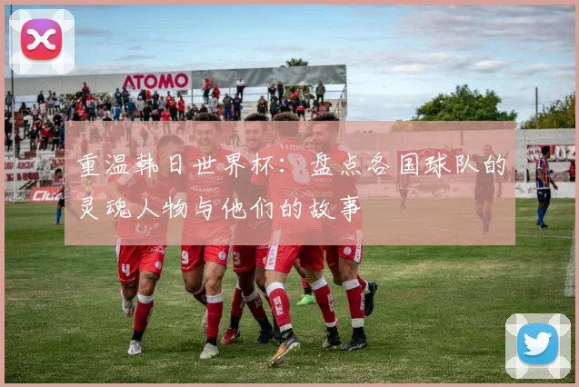 重温韩日世界杯：盘点各国球队的灵魂人物与他们的故事