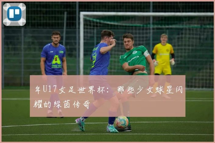 年U17女足世界杯：那些少女球星闪耀的绿茵传奇