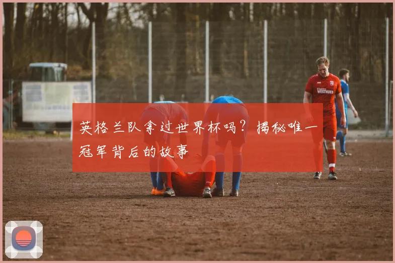 英格兰队拿过世界杯吗？揭秘唯一冠军背后的故事