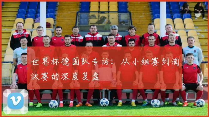 世界杯德国队专访：从小组赛到淘汰赛的深度复盘