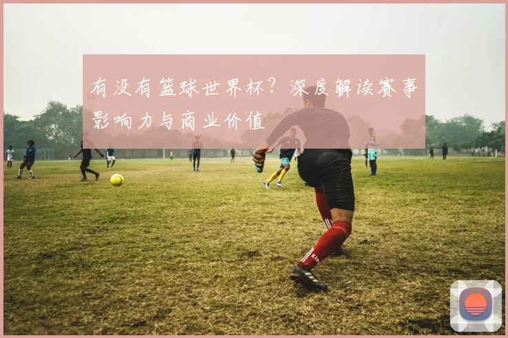 有没有篮球世界杯？深度解读赛事影响力与商业价值