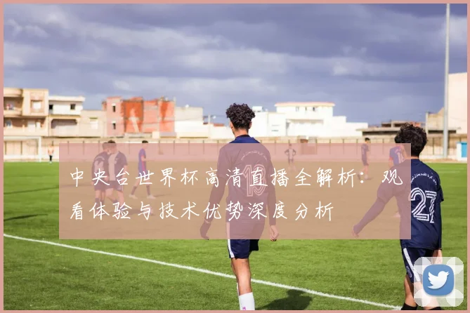 中央台世界杯高清直播全解析:观看体验与技术优势深度分析