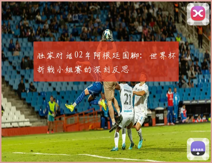 独家对话02年阿根廷国脚：世界杯折戟小组赛的深刻反思