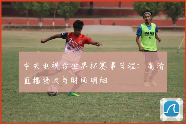 中央电视台世界杯赛事日程：高清直播场次与时间明细