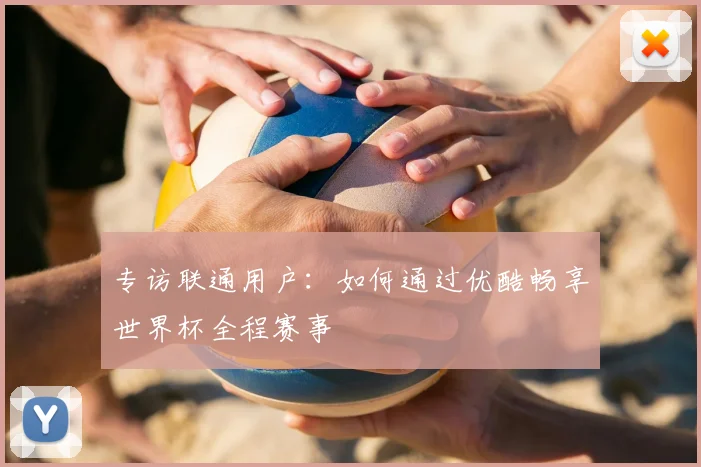 专访联通用户：如何通过优酷畅享世界杯全程赛事