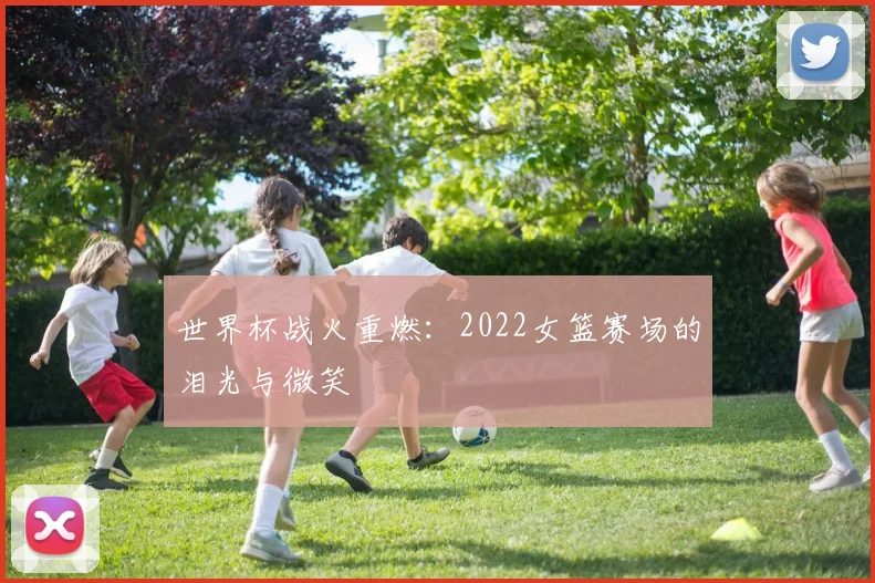 世界杯战火重燃：2022女篮赛场的泪光与微笑