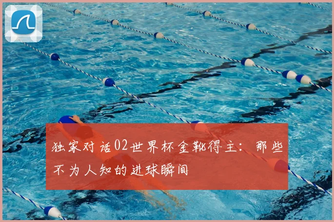 独家对话02世界杯金靴得主：那些不为人知的进球瞬间