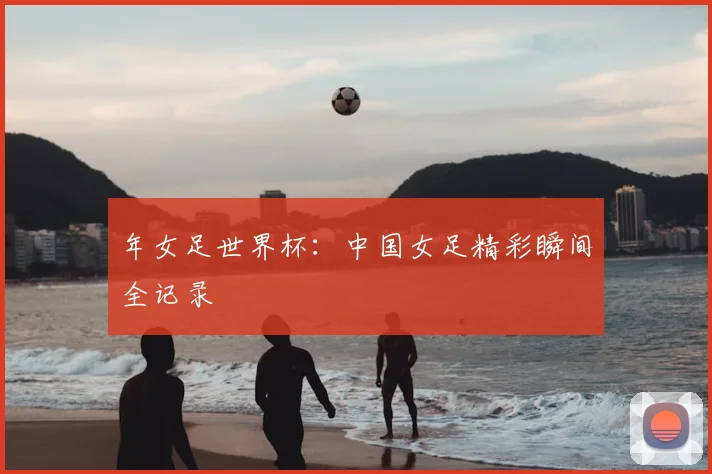 年女足世界杯：中国女足精彩瞬间全记录