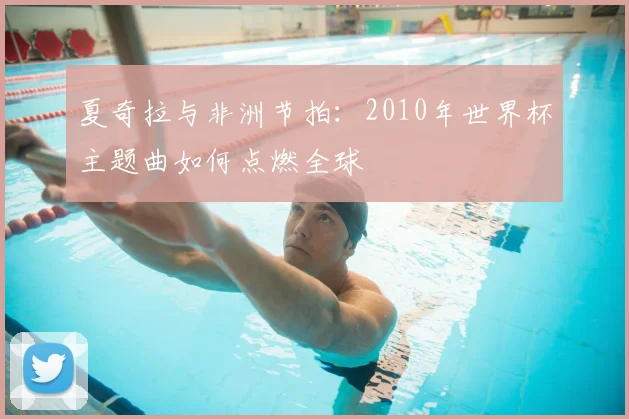 夏奇拉与非洲节拍:2010年世界杯主题曲如何点燃全球