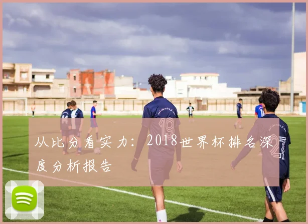 从比分看实力：2018世界杯排名深度分析报告